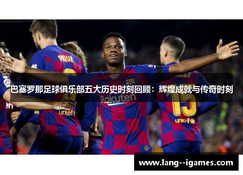 巴塞罗那足球俱乐部五大历史时刻回顾：辉煌成就与传奇时刻