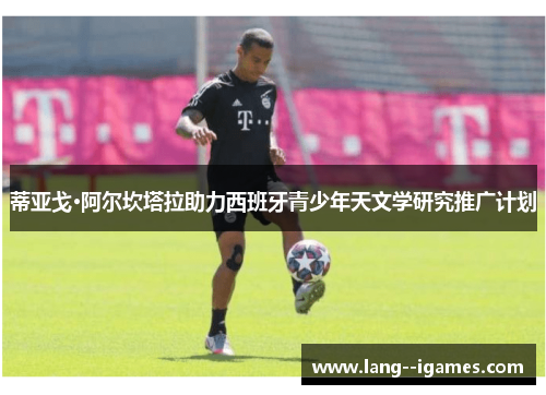 蒂亚戈·阿尔坎塔拉助力西班牙青少年天文学研究推广计划