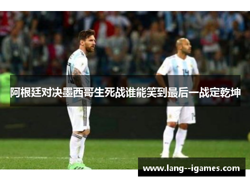 阿根廷对决墨西哥生死战谁能笑到最后一战定乾坤