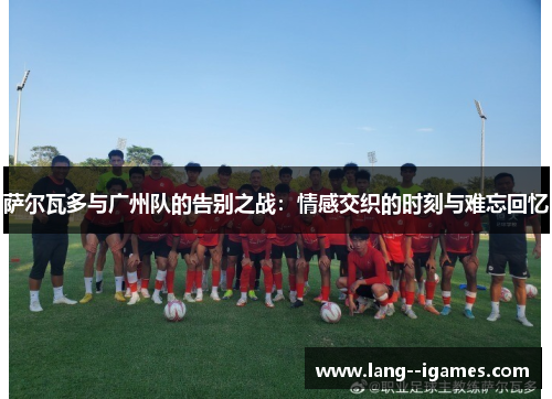 萨尔瓦多与广州队的告别之战：情感交织的时刻与难忘回忆